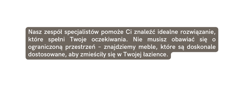 Nasz zespół specjalistów pomoże Ci znaleźć idealne rozwiązanie które spełni Twoje oczekiwania Nie musisz obawiać się o ograniczoną przestrzeń znajdziemy meble które są doskonale dostosowane aby zmieściły się w Twojej łazience