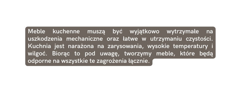 Meble kuchenne muszą być wyjątkowo wytrzymałe na uszkodzenia mechaniczne oraz łatwe w utrzymaniu czystości Kuchnia jest narażona na zarysowania wysokie temperatury i wilgoć Biorąc to pod uwagę tworzymy meble które będą odporne na wszystkie te zagrożenia łącznie